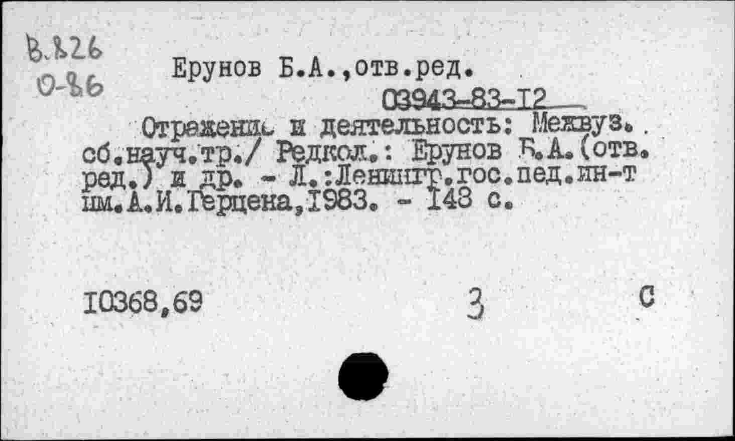 ﻿Ерунов Б.А.»отв.ред.
'2" о о	03943=83-12
Отражении и деятельность: Межвуз.. сб.науч.тр./ Редкая»: Ерунов В,А.(отв. редЛ и др. - Л.:Леништ.гос.пед.ин-т нм.А.И.Герцена, 1983. ~ 148 с.
10368,69
2
с